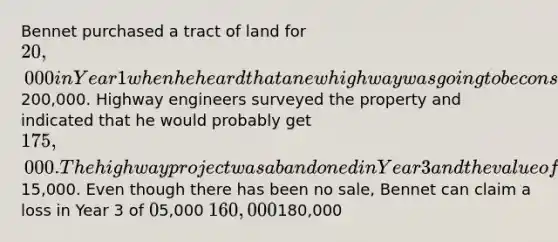 Bennet purchased a tract of land for 20,000 in Year 1 when he heard that a new highway was going to be constructed through the property and that the land would soon be worth200,000. Highway engineers surveyed the property and indicated that he would probably get 175,000. The highway project was abandoned in Year 3 and the value of the land fell to15,000. Even though there has been no sale, Bennet can claim a loss in Year 3 of 05,000 160,000180,000