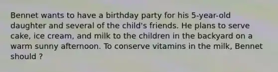 Bennet wants to have a birthday party for his 5-year-old daughter and several of the child's friends. He plans to serve cake, ice cream, and milk to the children in the backyard on a warm sunny afternoon. To conserve vitamins in the milk, Bennet should ?