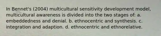 In Bennet's (2004) multicultural sensitivity development model, multicultural awareness is divided into the two stages of: a. embeddedness and denial. b. ethnocentric and synthesis. c. integration and adaption. d. ethnocentric and ethnorelative.