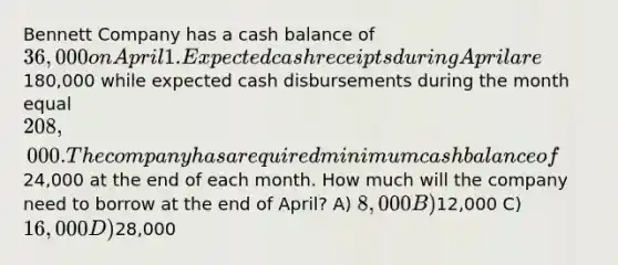 Bennett Company has a cash balance of 36,000 on April 1. Expected cash receipts during April are180,000 while expected cash disbursements during the month equal 208,000. The company has a required minimum cash balance of24,000 at the end of each month. How much will the company need to borrow at the end of April? A) 8,000 B)12,000 C) 16,000 D)28,000