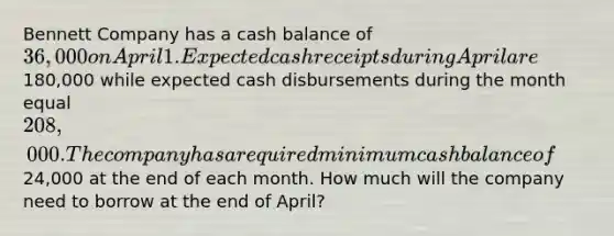 Bennett Company has a cash balance of 36,000 on April 1. Expected cash receipts during April are180,000 while expected cash disbursements during the month equal 208,000. The company has a required minimum cash balance of24,000 at the end of each month. How much will the company need to borrow at the end of April?