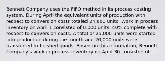 Bennett Company uses the FIFO method in its process costing system. During April the equivalent units of production with respect to conversion costs totaled 24,600 units. Work in process inventory on April 1 consisted of 8,000 units, 40% complete with respect to conversion costs. A total of 25,000 units were started into production during the month and 20,000 units were transferred to finished goods. Based on this information, Bennett Company's work in process inventory on April 30 consisted of: