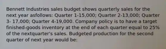 Bennett Industries sales budget shows quarterly sales for the next year as​follows: Quarter 1-15,000​; Quarter 2-13,000​; Quarter 3- 17,000​; Quarter 4-19,000. Company policy is to have a target​finished-goods inventory at the end of each quarter equal to 25% of the next​quarter's sales. Budgeted production for the second quarter of next year would​ be: