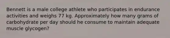 Bennett is a male college athlete who participates in endurance activities and weighs 77 kg. Approximately how many grams of carbohydrate per day should he consume to maintain adequate muscle glycogen?