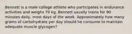 Bennett is a male college athlete who participates in endurance activities and weighs 70 kg. Bennett usually trains for 90 minutes daily, most days of the week. Approximately how many grams of carbohydrate per day should he consume to maintain adequate muscle glycogen?