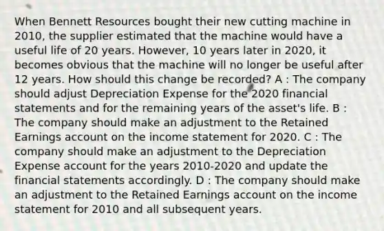 When Bennett Resources bought their new cutting machine in 2010, the supplier estimated that the machine would have a useful life of 20 years. However, 10 years later in 2020, it becomes obvious that the machine will no longer be useful after 12 years. How should this change be recorded? A : The company should adjust Depreciation Expense for the 2020 financial statements and for the remaining years of the asset's life. B : The company should make an adjustment to the Retained Earnings account on the income statement for 2020. C : The company should make an adjustment to the Depreciation Expense account for the years 2010-2020 and update the financial statements accordingly. D : The company should make an adjustment to the Retained Earnings account on the income statement for 2010 and all subsequent years.