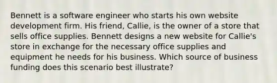 Bennett is a software engineer who starts his own website development firm. His friend, Callie, is the owner of a store that sells office supplies. Bennett designs a new website for Callie's store in exchange for the necessary office supplies and equipment he needs for his business. Which source of business funding does this scenario best illustrate?