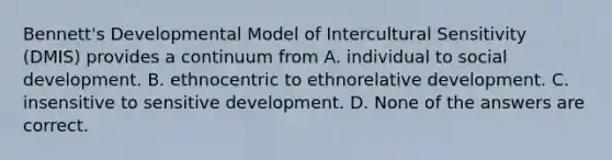 Bennett's Developmental Model of Intercultural Sensitivity (DMIS) provides a continuum from A. individual to social development. B. ethnocentric to ethnorelative development. C. insensitive to sensitive development. D. None of the answers are correct.