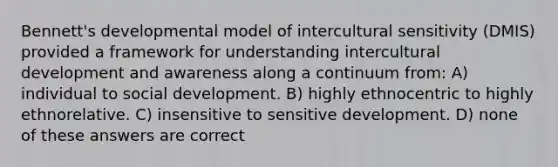 Bennett's developmental model of intercultural sensitivity (DMIS) provided a framework for understanding intercultural development and awareness along a continuum from: A) individual to social development. B) highly ethnocentric to highly ethnorelative. C) insensitive to sensitive development. D) none of these answers are correct