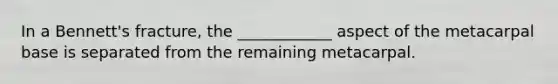 In a Bennett's fracture, the ____________ aspect of the metacarpal base is separated from the remaining metacarpal.