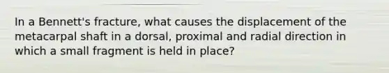 In a Bennett's fracture, what causes the displacement of the metacarpal shaft in a dorsal, proximal and radial direction in which a small fragment is held in place?