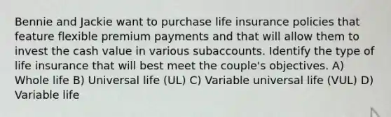 Bennie and Jackie want to purchase life insurance policies that feature flexible premium payments and that will allow them to invest the cash value in various subaccounts. Identify the type of life insurance that will best meet the couple's objectives. A) Whole life B) Universal life (UL) C) Variable universal life (VUL) D) Variable life