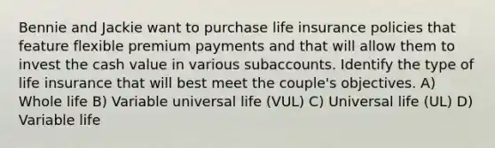 Bennie and Jackie want to purchase life insurance policies that feature flexible premium payments and that will allow them to invest the cash value in various subaccounts. Identify the type of life insurance that will best meet the couple's objectives. A) Whole life B) Variable universal life (VUL) C) Universal life (UL) D) Variable life