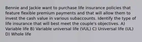 Bennie and Jackie want to purchase life insurance policies that feature flexible premium payments and that will allow them to invest the cash value in various subaccounts. Identify the type of life insurance that will best meet the couple's objectives. A) Variable life B) Variable universal life (VUL) C) Universal life (UL) D) Whole life