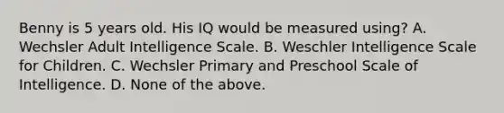 Benny is 5 years old. His IQ would be measured using? A. Wechsler Adult Intelligence Scale. B. Weschler Intelligence Scale for Children. C. Wechsler Primary and Preschool Scale of Intelligence. D. None of the above.