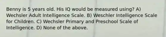 Benny is 5 years old. His IQ would be measured using? A) Wechsler Adult Intelligence Scale. B) Weschler Intelligence Scale for Children. C) Wechsler Primary and Preschool Scale of Intelligence. D) None of the above.