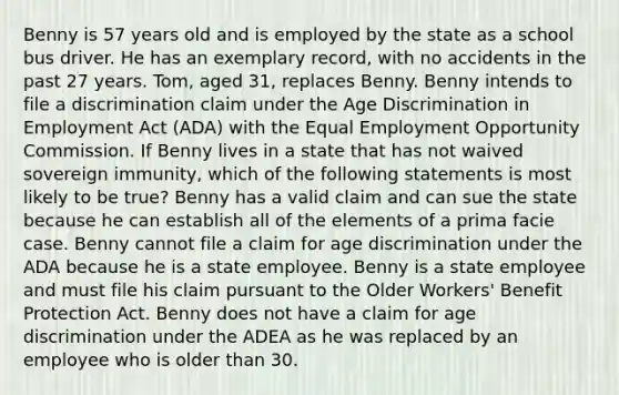 Benny is 57 years old and is employed by the state as a school bus driver. He has an exemplary record, with no accidents in the past 27 years. Tom, aged 31, replaces Benny. Benny intends to file a discrimination claim under the Age Discrimination in Employment Act (ADA) with the Equal Employment Opportunity Commission. If Benny lives in a state that has not waived sovereign immunity, which of the following statements is most likely to be true? Benny has a valid claim and can sue the state because he can establish all of the elements of a prima facie case. Benny cannot file a claim for age discrimination under the ADA because he is a state employee. Benny is a state employee and must file his claim pursuant to the Older Workers' Benefit Protection Act. Benny does not have a claim for age discrimination under the ADEA as he was replaced by an employee who is older than 30.