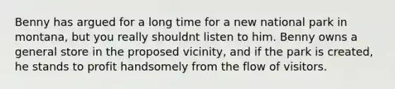 Benny has argued for a long time for a new national park in montana, but you really shouldnt listen to him. Benny owns a general store in the proposed vicinity, and if the park is created, he stands to profit handsomely from the flow of visitors.