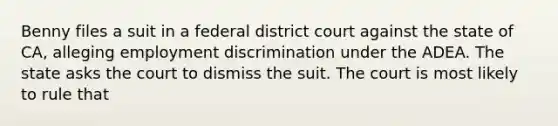 Benny files a suit in a federal district court against the state of CA, alleging <a href='https://www.questionai.com/knowledge/kmPZK5L6Mm-employment-discrimination' class='anchor-knowledge'>employment discrimination</a> under the ADEA. The state asks the court to dismiss the suit. The court is most likely to rule that