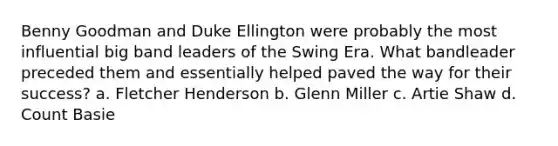 Benny Goodman and Duke Ellington were probably the most influential big band leaders of the Swing Era. What bandleader preceded them and essentially helped paved the way for their success? a. Fletcher Henderson b. Glenn Miller c. Artie Shaw d. Count Basie