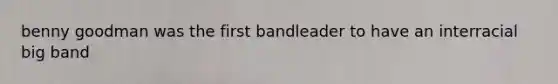 benny goodman was the first bandleader to have an interracial big band
