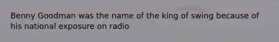 Benny Goodman was the name of the king of swing because of his national exposure on radio