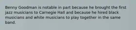 Benny Goodman is notable in part because he brought the first jazz musicians to Carnegie Hall and because he hired black musicians and white musicians to play together in the same band.