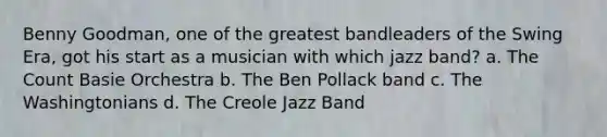 Benny Goodman, one of the greatest bandleaders of the Swing Era, got his start as a musician with which jazz band? a. The Count Basie Orchestra b. The Ben Pollack band c. The Washingtonians d. The Creole Jazz Band