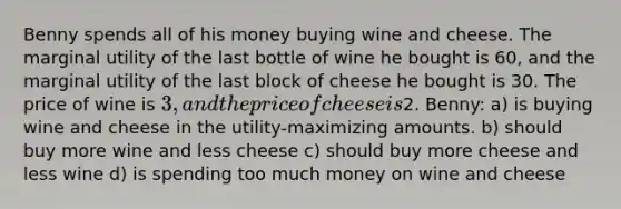 Benny spends all of his money buying wine and cheese. The marginal utility of the last bottle of wine he bought is 60, and the marginal utility of the last block of cheese he bought is 30. The price of wine is 3, and the price of cheese is2. Benny: a) is buying wine and cheese in the utility-maximizing amounts. b) should buy more wine and less cheese c) should buy more cheese and less wine d) is spending too much money on wine and cheese