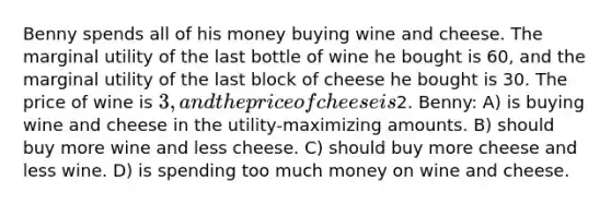 Benny spends all of his money buying wine and cheese. The marginal utility of the last bottle of wine he bought is 60, and the marginal utility of the last block of cheese he bought is 30. The price of wine is 3, and the price of cheese is2. Benny: A) is buying wine and cheese in the utility-maximizing amounts. B) should buy more wine and less cheese. C) should buy more cheese and less wine. D) is spending too much money on wine and cheese.