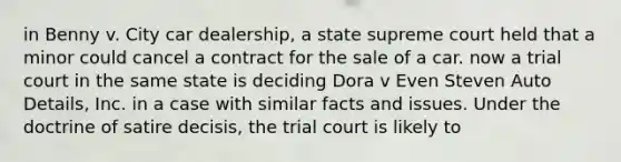 in Benny v. City car dealership, a state supreme court held that a minor could cancel a contract for the sale of a car. now a trial court in the same state is deciding Dora v Even Steven Auto Details, Inc. in a case with similar facts and issues. Under the doctrine of satire decisis, the trial court is likely to