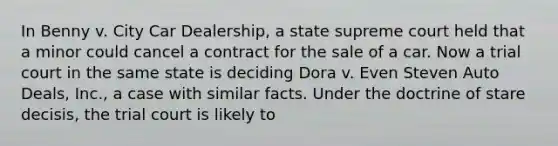 In Benny v. City Car Dealership, a state supreme court held that a minor could cancel a contract for the sale of a car. Now a trial court in the same state is deciding Dora v. Even Steven Auto Deals, Inc., a case with similar facts. Under the doctrine of stare decisis, the trial court is likely to​