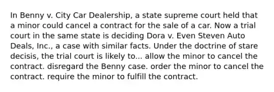 In Benny v. City Car Dealership, a state supreme court held that a minor could cancel a contract for the sale of a car. Now a trial court in the same state is deciding Dora v. Even Steven Auto Deals, Inc., a case with similar facts. Under the doctrine of stare decisis, the trial court is likely to... allow the minor to cancel the contract. ​disregard the Benny case. ​order the minor to cancel the contract. ​require the minor to fulfill the contract.