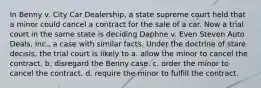 In Benny v. City Car Dealership, a state supreme court held that a minor could cancel a contract for the sale of a car. Now a trial court in the same state is deciding Daphne v. Even Steven Auto Deals, Inc., a case with similar facts. Under the doctrine of stare decisis, the trial court is likely to a. allow the minor to cancel the contract. b. disregard the Benny case. c. order the minor to cancel the contract. d. require the minor to fulfill the contract.