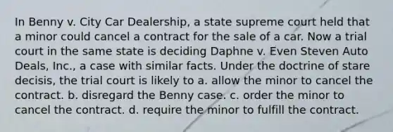 In Benny v. City Car Dealership, a state supreme court held that a minor could cancel a contract for the sale of a car. Now a trial court in the same state is deciding Daphne v. Even Steven Auto Deals, Inc., a case with similar facts. Under the doctrine of stare decisis, the trial court is likely to a. allow the minor to cancel the contract. b. disregard the Benny case. c. order the minor to cancel the contract. d. require the minor to fulfill the contract.