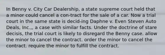 In Benny v. City Car Dealership, a state supreme court held that a minor could cancel a con-tract for the sale of a car. Now a trial court in the same state is decid-ing Daphne v. Even Steven Auto Deals, Inc.,, a case with similar facts. Under the doctrine of stare decisis, the trial court is likely to ​disregard the Benny case. ​allow the minor to cancel the contract. ​order the minor to cancel the contract. ​require the minor to fulfill the contract.