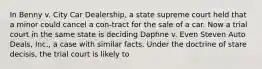 In Benny v. City Car Dealership, a state supreme court held that a minor could cancel a con-tract for the sale of a car. Now a trial court in the same state is deciding Daphne v. Even Steven Auto Deals, Inc., a case with similar facts. Under the doctrine of stare decisis, the trial court is likely to