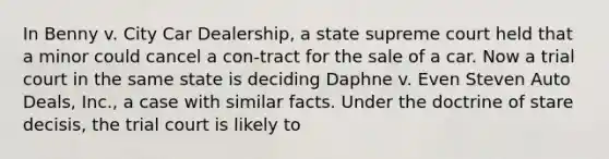 In Benny v. City Car Dealership, a state supreme court held that a minor could cancel a con-tract for the sale of a car. Now a trial court in the same state is deciding Daphne v. Even Steven Auto Deals, Inc., a case with similar facts. Under the doctrine of stare decisis, the trial court is likely to