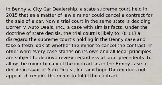 In Benny v. City Car Dealership, a state supreme court held in 2015 that as a matter of law a minor could cancel a contract for the sale of a car. Now a trial court in the same state is deciding Dorren v. Auto Deals, Inc., a case with similar facts. Under the doctrine of stare decisis, the trial court is likely to: (8-11) a. disregard the supreme court's holding in the Benny case and take a fresh look at whether the minor to cancel the contract. In other word every case stands on its own and all legal principles are subject to de-novo review regardless of prior precedents. b. allow the minor to cancel the contract as in the Benny case. c. decide in favor of Auto Deals , Inc. and hope Dorren does not appeal. d. require the minor to fulfill the contract.