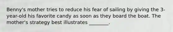 Benny's mother tries to reduce his fear of sailing by giving the 3-year-old his favorite candy as soon as they board the boat. The mother's strategy best illustrates ________.