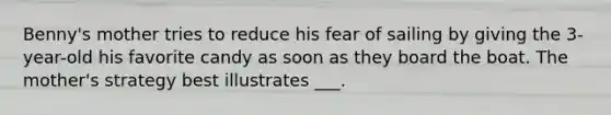Benny's mother tries to reduce his fear of sailing by giving the 3-year-old his favorite candy as soon as they board the boat. The mother's strategy best illustrates ___.