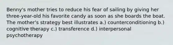 Benny's mother tries to reduce his fear of sailing by giving her three-year-old his favorite candy as soon as she boards the boat. The mother's strategy best illustrates a.) counterconditioning b.) cognitive therapy c.) transference d.) interpersonal psychotherapy