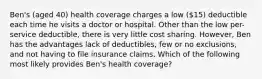 Ben's (aged 40) health coverage charges a low (15) deductible each time he visits a doctor or hospital. Other than the low per-service deductible, there is very little cost sharing. However, Ben has the advantages lack of deductibles, few or no exclusions, and not having to file insurance claims. Which of the following most likely provides Ben's health coverage?