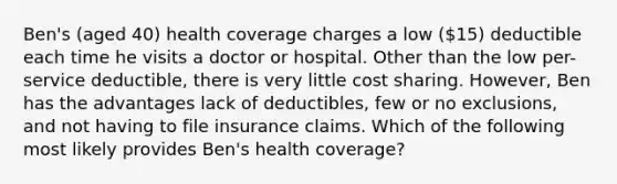 Ben's (aged 40) health coverage charges a low (15) deductible each time he visits a doctor or hospital. Other than the low per-service deductible, there is very little cost sharing. However, Ben has the advantages lack of deductibles, few or no exclusions, and not having to file insurance claims. Which of the following most likely provides Ben's health coverage?