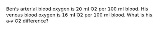 Ben's arterial blood oxygen is 20 ml O2 per 100 ml blood. His venous blood oxygen is 16 ml O2 per 100 ml blood. What is his a-v O2 difference?