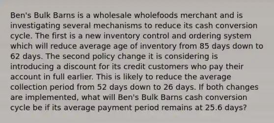 Ben's Bulk Barns is a wholesale wholefoods merchant and is investigating several mechanisms to reduce its cash conversion cycle. The first is a new inventory control and ordering system which will reduce average age of inventory from 85 days down to 62 days. The second policy change it is considering is introducing a discount for its credit customers who pay their account in full earlier. This is likely to reduce the average collection period from 52 days down to 26 days. If both changes are implemented, what will Ben's Bulk Barns cash conversion cycle be if its average payment period remains at 25.6 days?