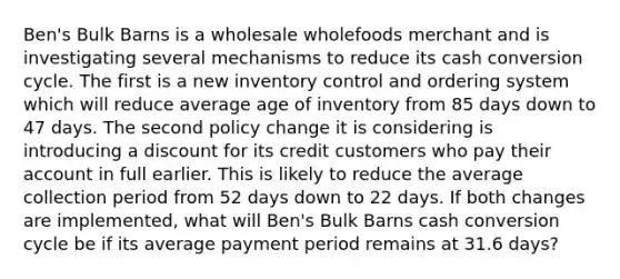 Ben's Bulk Barns is a wholesale wholefoods merchant and is investigating several mechanisms to reduce its cash conversion cycle. The first is a new inventory control and ordering system which will reduce average age of inventory from 85 days down to 47 days. The second policy change it is considering is introducing a discount for its credit customers who pay their account in full earlier. This is likely to reduce the average collection period from 52 days down to 22 days. If both changes are implemented, what will Ben's Bulk Barns cash conversion cycle be if its average payment period remains at 31.6 days?