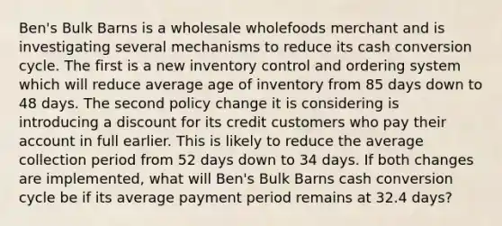 Ben's Bulk Barns is a wholesale wholefoods merchant and is investigating several mechanisms to reduce its cash conversion cycle. The first is a new inventory control and ordering system which will reduce average age of inventory from 85 days down to 48 days. The second policy change it is considering is introducing a discount for its credit customers who pay their account in full earlier. This is likely to reduce the average collection period from 52 days down to 34 days. If both changes are implemented, what will Ben's Bulk Barns cash conversion cycle be if its average payment period remains at 32.4 days?