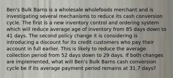 Ben's Bulk Barns is a wholesale wholefoods merchant and is investigating several mechanisms to reduce its cash conversion cycle. The first is a new inventory control and ordering system which will reduce average age of inventory from 85 days down to 41 days. The second policy change it is considering is introducing a discount for its credit customers who pay their account in full earlier. This is likely to reduce the average collection period from 52 days down to 29 days. If both changes are implemented, what will Ben's Bulk Barns cash conversion cycle be if its average payment period remains at 31.7 days?