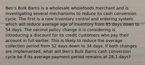 Ben's Bulk Barns is a wholesale wholefoods merchant and is investigating several mechanisms to reduce its cash conversion cycle. The first is a new inventory control and ordering system which will reduce average age of inventory from 85 days down to 54 days. The second policy change it is considering is introducing a discount for its credit customers who pay their account in full earlier. This is likely to reduce the average collection period from 52 days down to 34 days. If both changes are implemented, what will Ben's Bulk Barns cash conversion cycle be if its average payment period remains at 28.1 days?